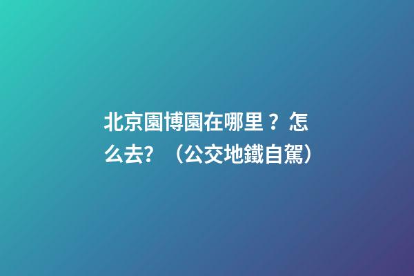 北京園博園在哪里？怎么去？（公交+地鐵+自駕）